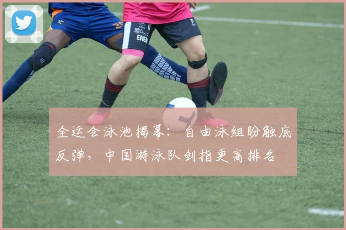 全运会泳池揭幕：自由泳组盼触底反弹，中国游泳队剑指更高排名