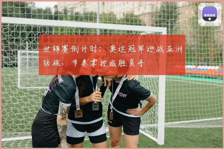 世锦赛倒计时：奥运冠军迎战亚洲劲旅，节奏掌控成胜负手